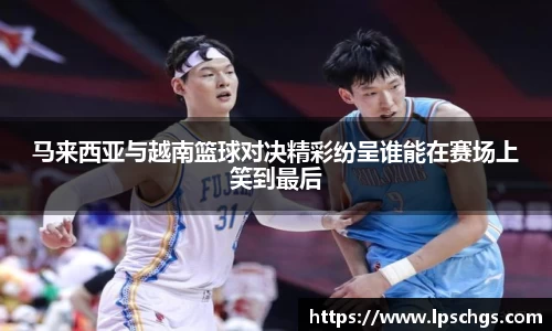 马来西亚与越南篮球对决精彩纷呈谁能在赛场上笑到最后