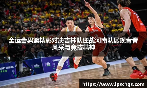 全运会男篮精彩对决吉林队迎战河南队展现青春风采与竞技精神