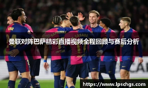 曼联对阵巴萨精彩直播视频全程回顾与赛后分析