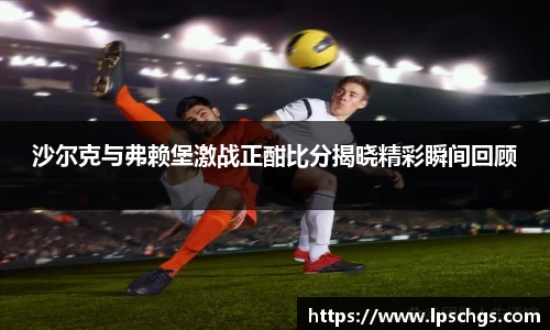 沙尔克与弗赖堡激战正酣比分揭晓精彩瞬间回顾